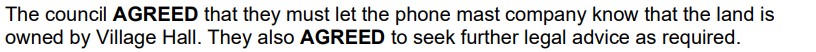 The council agreed that they must let the phone mast company know that the land is owned by Village Hall. They also agreed to seek further legal advice as required.